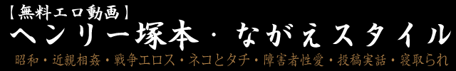 【無料エロ動画】ヘンリー塚本・ながえスタイル～昭和・近親相姦・戦争エロス・ネコとタチ・障害者性愛・投稿実話・寝取られ～